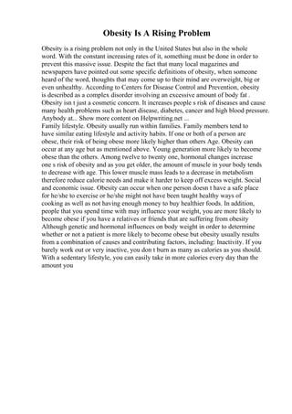 Obesity Is A Rising Problem
Obesity is a rising problem not only in the United States but also in the whole
word. With the constant increasing rates of it, something must be done in order to
prevent this massive issue. Despite the fact that many local magazines and
newspapers have pointed out some specific definitions of obesity, when someone
heard of the word, thoughts that may come up to their mind are overweight, big or
even unhealthy. According to Centers for Disease Control and Prevention, obesity
is described as a complex disorder involving an excessive amount of body fat .
Obesity isn t just a cosmetic concern. It increases people s risk of diseases and cause
many health problems such as heart disease, diabetes, cancer and high blood pressure.
Anybody at... Show more content on Helpwriting.net ...
Family lifestyle. Obesity usually run within families. Family members tend to
have similar eating lifestyle and activity habits. If one or both of a person are
obese, their risk of being obese more likely higher than others Age. Obesity can
occur at any age but as mentioned above. Young generation more likely to become
obese than the others. Among twelve to twenty one, hormonal changes increase
one s risk of obesity and as you get older, the amount of muscle in your body tends
to decrease with age. This lower muscle mass leads to a decrease in metabolism
therefore reduce calorie needs and make it harder to keep off excess weight. Social
and economic issue. Obesity can occur when one person doesn t have a safe place
for he/she to exercise or he/she might not have been taught healthy ways of
cooking as well as not having enough money to buy healthier foods. In addition,
people that you spend time with may influence your weight, you are more likely to
become obese if you have a relatives or friends that are suffering from obesity
Although genetic and hormonal influences on body weight in order to determine
whether or not a patient is more likely to become obese but obesity usually results
from a combination of causes and contributing factors, including: Inactivity. If you
barely work out or very inactive, you don t burn as many as calories as you should.
With a sedentary lifestyle, you can easily take in more calories every day than the
amount you
 