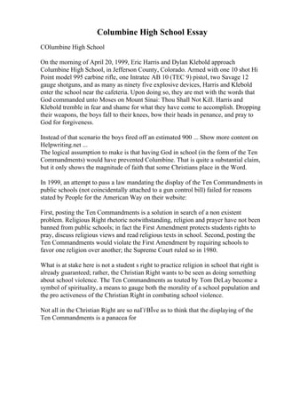 Columbine High School Essay
COlumbine High School
On the morning of April 20, 1999, Eric Harris and Dylan Klebold approach
Columbine High School, in Jefferson County, Colorado. Armed with one 10 shot Hi
Point model 995 carbine rifle, one Intratec AB 10 (TEC 9) pistol, two Savage 12
gauge shotguns, and as many as ninety five explosive devices, Harris and Klebold
enter the school near the cafeteria. Upon doing so, they are met with the words that
God commanded unto Moses on Mount Sinai: Thou Shall Not Kill. Harris and
Klebold tremble in fear and shame for what they have come to accomplish. Dropping
their weapons, the boys fall to their knees, bow their heads in penance, and pray to
God for forgiveness.
Instead of that scenario the boys fired off an estimated 900 ... Show more content on
Helpwriting.net ...
The logical assumption to make is that having God in school (in the form of the Ten
Commandments) would have prevented Columbine. That is quite a substantial claim,
but it only shows the magnitude of faith that some Christians place in the Word.
In 1999, an attempt to pass a law mandating the display of the Ten Commandments in
public schools (not coincidentally attached to a gun control bill) failed for reasons
stated by People for the American Way on their website:
First, posting the Ten Commandments is a solution in search of a non existent
problem. Religious Right rhetoric notwithstanding, religion and prayer have not been
banned from public schools; in fact the First Amendment protects students rights to
pray, discuss religious views and read religious texts in school. Second, posting the
Ten Commandments would violate the First Amendment by requiring schools to
favor one religion over another; the Supreme Court ruled so in 1980.
What is at stake here is not a student s right to practice religion in school that right is
already guaranteed; rather, the Christian Right wants to be seen as doing something
about school violence. The Ten Commandments as touted by Tom DeLay become a
symbol of spirituality, a means to gauge both the morality of a school population and
the pro activeness of the Christian Right in combating school violence.
Not all in the Christian Right are so naГѓВЇve as to think that the displaying of the
Ten Commandments is a panacea for
 