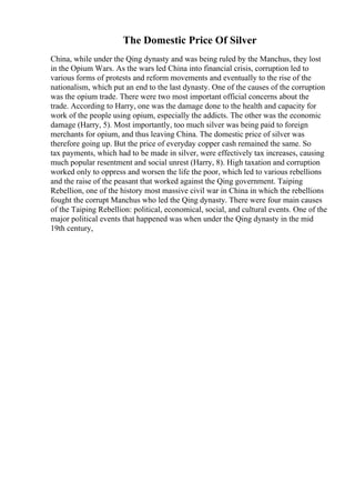 The Domestic Price Of Silver
China, while under the Qing dynasty and was being ruled by the Manchus, they lost
in the Opium Wars. As the wars led China into financial crisis, corruption led to
various forms of protests and reform movements and eventually to the rise of the
nationalism, which put an end to the last dynasty. One of the causes of the corruption
was the opium trade. There were two most important official concerns about the
trade. According to Harry, one was the damage done to the health and capacity for
work of the people using opium, especially the addicts. The other was the economic
damage (Harry, 5). Most importantly, too much silver was being paid to foreign
merchants for opium, and thus leaving China. The domestic price of silver was
therefore going up. But the price of everyday copper cash remained the same. So
tax payments, which had to be made in silver, were effectively tax increases, causing
much popular resentment and social unrest (Harry, 8). High taxation and corruption
worked only to oppress and worsen the life the poor, which led to various rebellions
and the raise of the peasant that worked against the Qing government. Taiping
Rebellion, one of the history most massive civil war in China in which the rebellions
fought the corrupt Manchus who led the Qing dynasty. There were four main causes
of the Taiping Rebellion: political, economical, social, and cultural events. One of the
major political events that happened was when under the Qing dynasty in the mid
19th century,
 