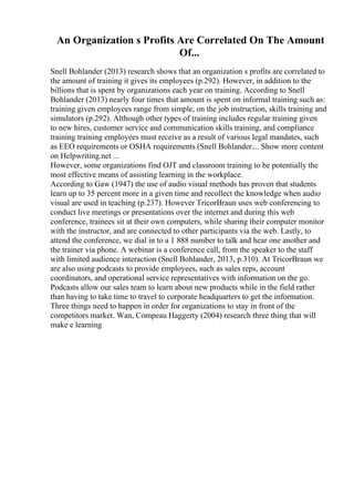 An Organization s Profits Are Correlated On The Amount
Of...
Snell Bohlander (2013) research shows that an organization s profits are correlated to
the amount of training it gives its employees (p.292). However, in addition to the
billions that is spent by organizations each year on training. According to Snell
Bohlander (2013) nearly four times that amount is spent on informal training such as:
training given employees range from simple, on the job instruction, skills training and
simulators (p.292). Although other types of training includes regular training given
to new hires, customer service and communication skills training, and compliance
training training employees must receive as a result of various legal mandates, such
as EEO requirements or OSHA requirements (Snell Bohlander.... Show more content
on Helpwriting.net ...
However, some organizations find OJT and classroom training to be potentially the
most effective means of assisting learning in the workplace.
According to Gaw (1947) the use of audio visual methods has proven that students
learn up to 35 percent more in a given time and recollect the knowledge when audio
visual are used in teaching (p.237). However TricorBraun uses web conferencing to
conduct live meetings or presentations over the internet and during this web
conference, trainees sit at their own computers, while sharing their computer monitor
with the instructor, and are connected to other participants via the web. Lastly, to
attend the conference, we dial in to a 1 888 number to talk and hear one another and
the trainer via phone. A webinar is a conference call, from the speaker to the staff
with limited audience interaction (Snell Bohlander, 2013, p.310). At TricorBraun we
are also using podcasts to provide employees, such as sales reps, account
coordinators, and operational service representatives with information on the go.
Podcasts allow our sales team to learn about new products while in the field rather
than having to take time to travel to corporate headquarters to get the information.
Three things need to happen in order for organizations to stay in front of the
competitors market. Wan, Compeau Haggerty (2004) research three thing that will
make e learning
 