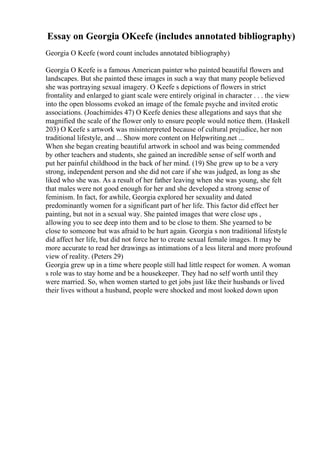 Essay on Georgia OKeefe (includes annotated bibliography)
Georgia O Keefe (word count includes annotated bibliography)
Georgia O Keefe is a famous American painter who painted beautiful flowers and
landscapes. But she painted these images in such a way that many people believed
she was portraying sexual imagery. O Keefe s depictions of flowers in strict
frontality and enlarged to giant scale were entirely original in character . . . the view
into the open blossoms evoked an image of the female psyche and invited erotic
associations. (Joachimides 47) O Keefe denies these allegations and says that she
magnified the scale of the flower only to ensure people would notice them. (Haskell
203) O Keefe s artwork was misinterpreted because of cultural prejudice, her non
traditional lifestyle, and ... Show more content on Helpwriting.net ...
When she began creating beautiful artwork in school and was being commended
by other teachers and students, she gained an incredible sense of self worth and
put her painful childhood in the back of her mind. (19) She grew up to be a very
strong, independent person and she did not care if she was judged, as long as she
liked who she was. As a result of her father leaving when she was young, she felt
that males were not good enough for her and she developed a strong sense of
feminism. In fact, for awhile, Georgia explored her sexuality and dated
predominantly women for a significant part of her life. This factor did effect her
painting, but not in a sexual way. She painted images that were close ups ,
allowing you to see deep into them and to be close to them. She yearned to be
close to someone but was afraid to be hurt again. Georgia s non traditional lifestyle
did affect her life, but did not force her to create sexual female images. It may be
more accurate to read her drawings as intimations of a less literal and more profound
view of reality. (Peters 29)
Georgia grew up in a time where people still had little respect for women. A woman
s role was to stay home and be a housekeeper. They had no self worth until they
were married. So, when women started to get jobs just like their husbands or lived
their lives without a husband, people were shocked and most looked down upon
 