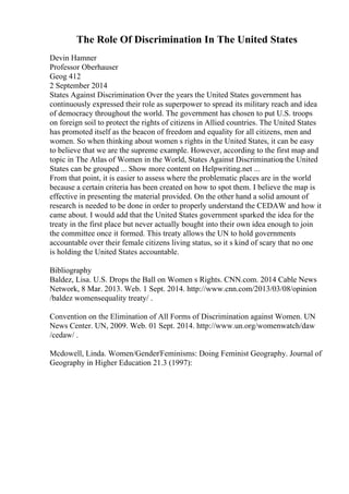 The Role Of Discrimination In The United States
Devin Hamner
Professor Oberhauser
Geog 412
2 September 2014
States Against Discrimination Over the years the United States government has
continuously expressed their role as superpower to spread its military reach and idea
of democracy throughout the world. The government has chosen to put U.S. troops
on foreign soil to protect the rights of citizens in Allied countries. The United States
has promoted itself as the beacon of freedom and equality for all citizens, men and
women. So when thinking about women s rights in the United States, it can be easy
to believe that we are the supreme example. However, according to the first map and
topic in The Atlas of Women in the World, States Against Discrimination
, the United
States can be grouped ... Show more content on Helpwriting.net ...
From that point, it is easier to assess where the problematic places are in the world
because a certain criteria has been created on how to spot them. I believe the map is
effective in presenting the material provided. On the other hand a solid amount of
research is needed to be done in order to properly understand the CEDAW and how it
came about. I would add that the United States government sparked the idea for the
treaty in the first place but never actually bought into their own idea enough to join
the committee once it formed. This treaty allows the UN to hold governments
accountable over their female citizens living status, so it s kind of scary that no one
is holding the United States accountable.
Bibliography
Baldez, Lisa. U.S. Drops the Ball on Women s Rights. CNN.com. 2014 Cable News
Network, 8 Mar. 2013. Web. 1 Sept. 2014. http://www.cnn.com/2013/03/08/opinion
/baldez womensequality treaty/ .
Convention on the Elimination of All Forms of Discrimination against Women. UN
News Center. UN, 2009. Web. 01 Sept. 2014. http://www.un.org/womenwatch/daw
/cedaw/ .
Mcdowell, Linda. Women/Gender/Feminisms: Doing Feminist Geography. Journal of
Geography in Higher Education 21.3 (1997):
 