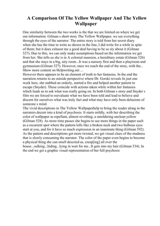 A Comparison Of The Yellow Wallpaper And The Yellow
Wallpaper
One similarity between the two works is the that we are limited on where we get
our information. Gilman s short story The Yellow Wallpaper, we see everything
through the eyes of the narrator. The entire story is told from her secret diary
when she has the time to write as shown in the line, I did write for a while in spite
of them; but it does exhaust me a good deal having to be so sly about it (Gilman
527). Due to this, we can only make assumptions based on the information we get
from her. She tells us she is in A colonial mansion, a hereditary estate (Gilman 526)
and that she stays in a big, airy room...It was a nursery first and then a playroom and
gymnasium (Gilman 527). However, once we reach the end of the story, with the...
Show more content on Helpwriting.net ...
However there appears to be an element of truth to her fantasies. In the end the
narration returns to an outside perspective where Dr. Gorski reveals In just one
week here, she stabbed an orderly, started a fire and helped another patient to
escape (Snyder). These coincide with actions taken while within her fantasies
which leads us to ask what was really going on. In both Gilman s story and Snyder s
film we are forced to reevaluate what we have been told and lead to believe and
discern for ourselves what was truly fact and what may have only been delusions of
someone s mind.
The vivid descriptions in The Yellow Wallpaperhelp to bring the reader along in the
narrators decent into a kind of psychosis. It starts mildly, with her describing the
color of wallpaper as repellant, almost revolting; a smoldering unclean yellow
(Gilman 528). As more time passes she begins to see more things in the paper such
as a recurrent spot where the pattern lolls like a broken neck and two bulbous eyes
start at you, and for it have so much expression in an inanimate thing (Gilman 592).
As the pattern and descriptions get more twisted, we get visual clues of the madness
that is slowly consuming the narrator. The color of the paper even begins to become
a physical thing she can smell descried as, creep[ing] all over the
house...sulking...hiding...lying in wait for me...It gets into my hair (Gilman 534). In
the end we get a graphic visual representation of her full psychosis
 