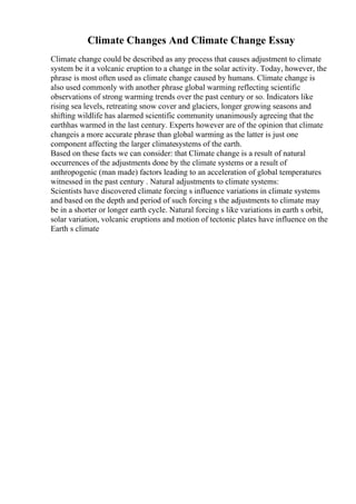 Climate Changes And Climate Change Essay
Climate change could be described as any process that causes adjustment to climate
system be it a volcanic eruption to a change in the solar activity. Today, however, the
phrase is most often used as climate change caused by humans. Climate change is
also used commonly with another phrase global warming reflecting scientific
observations of strong warming trends over the past century or so. Indicators like
rising sea levels, retreating snow cover and glaciers, longer growing seasons and
shifting wildlife has alarmed scientific community unanimously agreeing that the
earthhas warmed in the last century. Experts however are of the opinion that climate
changeis a more accurate phrase than global warming as the latter is just one
component affecting the larger climatesystems of the earth.
Based on these facts we can consider: that Climate change is a result of natural
occurrences of the adjustments done by the climate systems or a result of
anthropogenic (man made) factors leading to an acceleration of global temperatures
witnessed in the past century . Natural adjustments to climate systems:
Scientists have discovered climate forcing s influence variations in climate systems
and based on the depth and period of such forcing s the adjustments to climate may
be in a shorter or longer earth cycle. Natural forcing s like variations in earth s orbit,
solar variation, volcanic eruptions and motion of tectonic plates have influence on the
Earth s climate
 