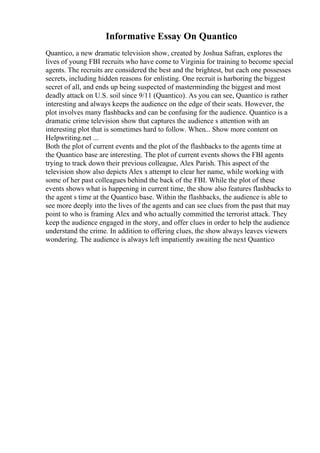 Informative Essay On Quantico
Quantico, a new dramatic television show, created by Joshua Safran, explores the
lives of young FBI recruits who have come to Virginia for training to become special
agents. The recruits are considered the best and the brightest, but each one possesses
secrets, including hidden reasons for enlisting. One recruit is harboring the biggest
secret of all, and ends up being suspected of masterminding the biggest and most
deadly attack on U.S. soil since 9/11 (Quantico). As you can see, Quantico is rather
interesting and always keeps the audience on the edge of their seats. However, the
plot involves many flashbacks and can be confusing for the audience. Quantico is a
dramatic crime television show that captures the audience s attention with an
interesting plot that is sometimes hard to follow. When... Show more content on
Helpwriting.net ...
Both the plot of current events and the plot of the flashbacks to the agents time at
the Quantico base are interesting. The plot of current events shows the FBI agents
trying to track down their previous colleague, Alex Parish. This aspect of the
television show also depicts Alex s attempt to clear her name, while working with
some of her past colleagues behind the back of the FBI. While the plot of these
events shows what is happening in current time, the show also features flashbacks to
the agent s time at the Quantico base. Within the flashbacks, the audience is able to
see more deeply into the lives of the agents and can see clues from the past that may
point to who is framing Alex and who actually committed the terrorist attack. They
keep the audience engaged in the story, and offer clues in order to help the audience
understand the crime. In addition to offering clues, the show always leaves viewers
wondering. The audience is always left impatiently awaiting the next Quantico
 