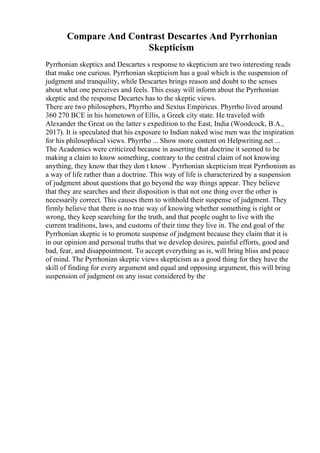 Compare And Contrast Descartes And Pyrrhonian
Skepticism
Pyrrhonian skeptics and Descartes s response to skepticism are two interesting reads
that make one curious. Pyrrhonian skepticism has a goal which is the suspension of
judgment and tranquility, while Descartes brings reason and doubt to the senses
about what one perceives and feels. This essay will inform about the Pyrrhonian
skeptic and the response Decartes has to the skeptic views.
There are two philosophers, Phyrrho and Sextus Empiricus. Phyrrho lived around
360 270 BCE in his hometown of Ellis, a Greek city state. He traveled with
Alexander the Great on the latter s expedition to the East, India (Woodcock, B.A.,
2017). It is speculated that his exposure to Indian naked wise men was the inspiration
for his philosophical views. Phyrrho ... Show more content on Helpwriting.net ...
The Academics were criticized because in asserting that doctrine it seemed to be
making a claim to know something, contrary to the central claim of not knowing
anything, they know that they don t know . Pyrrhonian skepticism treat Pyrrhonism as
a way of life rather than a doctrine. This way of life is characterized by a suspension
of judgment about questions that go beyond the way things appear. They believe
that they are searches and their disposition is that not one thing over the other is
necessarily correct. This causes them to withhold their suspense of judgment. They
firmly believe that there is no true way of knowing whether something is right or
wrong, they keep searching for the truth, and that people ought to live with the
current traditions, laws, and customs of their time they live in. The end goal of the
Pyrrhonian skeptic is to promote suspense of judgment because they claim that it is
in our opinion and personal truths that we develop desires, painful efforts, good and
bad, fear, and disappointment. To accept everything as is, will bring bliss and peace
of mind. The Pyrrhonian skeptic views skepticism as a good thing for they have the
skill of finding for every argument and equal and opposing argument, this will bring
suspension of judgment on any issue considered by the
 