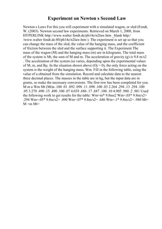 Experiment on Newton s Second Law
Newton s Laws For this you will experiment with a simulated wagon, or sled (Fendt,
W. (2003). Newton second law experiments. Retrieved on March 1, 2008, from
HYPERLINK http://www.walter fendt.de/ph14e/n2law.htm _blank http:/
/www.walter fendt.de:80/ph14e/n2law.htm ). The experiment is set up so that you
can change the mass of the sled, the value of the hanging mass, and the coefficient
of friction between the sled and the surface supporting it. The Experiment The
mass of the wagon (M) and the hanging mass (m) are in kilograms. The total mass
of the system is Mt, the sum of M and m. The acceleration of gravity (g) is 9.8 m/s2
. The acceleration of the system (a) varies, depending upon the experimental values
of M, m, and Вµ. In the situation shown above (Ој = 0), the only force acting on the
system is the weight of the hanging mass, Wm. Fill in the following table, using the
value of a obtained from the simulation. Record and calculate data to the nearest
three decimal places. The masses in the table are in kg, but the input data are in
grams, so make the necessary conversions. The first row has been completed for you.
M m a Wm Mt (Mt)a .100 .01 .892 .098 .11 .098 .100 .03 2.264 .294 .13 .294 .100
.05 3.270 .490 .15 .490 .100 .07 4.039 .686 .17 .687 .100 .10 4.905 .980 .2 .981 Used
the following work to get results for the table: Wm=m* 9.8ms2 Wm=.03* 9.8m/s2=
.294 Wm=.05* 9.8m/s2= .490 Wm=.07* 9.8m/s2= .686 Wm=.1* 9.8m/s2= .980 Mt=
M +m Mt=
 