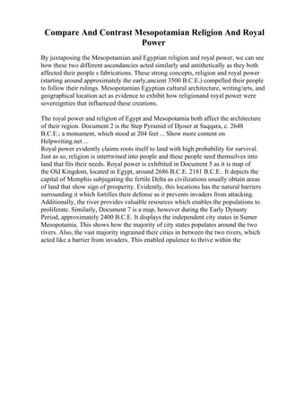Compare And Contrast Mesopotamian Religion And Royal
Power
By juxtaposing the Mesopotamian and Egyptian religion and royal power, we can see
how these two different ascendancies acted similarly and antithetically as they both
affected their people s fabrications. These strong concepts, religion and royal power
(starting around approximately the early,ancient 3500 B.C.E.) compelled their people
to follow their rulings. Mesopotamian Egyptian cultural architecture, writing/arts, and
geographical location act as evidence to exhibit how religionand royal power were
sovereignties that influenced these creations.
The royal power and religion of Egypt and Mesopotamia both affect the architecture
of their region. Document 2 is the Step Pyramid of Djoser at Saqqara, c. 2648
B.C.E.; a monument, which stood at 204 feet ... Show more content on
Helpwriting.net ...
Royal power evidently claims roots itself to land with high probability for survival.
Just as so, religion is intertwined into people and these people seed themselves into
land that fits their needs. Royal power is exhibited in Document 5 as it is map of
the Old Kingdom, located in Egypt, around 2686 B.C.E. 2181 B.C.E.. It depicts the
capital of Memphis subjugating the fertile Delta as civilizations usually obtain areas
of land that show sign of prosperity. Evidently, this locations has the natural barriers
surrounding it which fortifies their defense as it prevents invaders from attacking.
Additionally, the river provides valuable resources which enables the populations to
proliferate. Similarly, Document 7 is a map, however during the Early Dynasty
Period, approximately 2400 B.C.E. It displays the independent city states in Sumer
Mesopotamia. This shows how the majority of city states populates around the two
rivers. Also, the vast majority ingrained their cities in between the two rivers, which
acted like a barrier from invaders. This enabled opulence to thrive within the
 