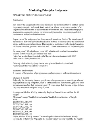 Marketing Principles Assignment
MARKETING PRINCIPLES ASSIGNMENT
Introduction
Part one of the assignment is to discus the macro environmental forces and key trends
in personal computer and snack foods industries. Macro environment consists of six
larger societal factors that affect the micro environment. The forces are demographic
environment, economic, natural environment, technological environment, political
environment and cultural environment.
In part two of the assignment has three research situations. Each of the situations will
be discussed that what type of data collection method is suitable for it, the reasons for
choice and the potential problems. There are three methods of collecting information,
mail questionnaires, personal interview and ... Show more content on Helpwriting.net
...
Includes years 7 15 schools and years 9 15 schools with attached intermediates
Internal Data Source: SAS Summary Part 12ai
(http://www.minedu.govt.nz/index.cfm?layout=document documentid=6845
indexid=6848 indexparentid=5611)
Growing ethnic diversity (http://www.stats.govt.nz/domino/external/web
/nzstories.nsf/Response/Ethnic+diversity)
Economic Environment
It consists of factors that affect consumer purchasing power and spending patterns.
Changes in income
Follow by the increasing income, people may change computers more frequently and
buying better quality computers, such as IBM computers. For example, previous time
consumers may alter their computers every 7 years, since their income getting higher,
they may vary their computer every 5 years.
Average and Median Weekly Income by Regional Council Area and Sex for All
People
MeasuresAverage Weekly IncomeMedian Weekly IncomeNumber of People
Year
20035394013,028,290
20025133842,963,510
20014743622,912,310
20004473402,892,540
19994413282,873,290
19984253122,857,150
Notes: Median Weekly Income The middle point of the distribution of weekly
income. So if there were 99 people, the median weekly income would be the weekly
 