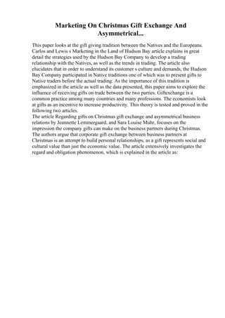 Marketing On Christmas Gift Exchange And
Asymmetrical...
This paper looks at the gift giving tradition between the Natives and the Europeans.
Carlos and Lewis s Marketing in the Land of Hudson Bay article explains in great
detail the strategies used by the Hudson Bay Company to develop a trading
relationship with the Natives, as well as the trends in trading. The article also
elucidates that in order to understand its customer s culture and demands, the Hudson
Bay Company participated in Native traditions one of which was to present gifts to
Native traders before the actual trading. As the importance of this tradition is
emphasized in the article as well as the data presented, this paper aims to explore the
influence of receiving gifts on trade between the two parties. Giftexchange is a
common practice among many countries and many professions. The economists look
at gifts as an incentive to increase productivity. This theory is tested and proved in the
following two articles.
The article Regarding gifts on Christmas gift exchange and asymmetrical business
relations by Jeannette Lemmergaard, and Sara Louise Muhr, focuses on the
impression the company gifts can make on the business partners during Christmas.
The authors argue that corporate gift exchange between business partners at
Christmas is an attempt to build personal relationships, as a gift represents social and
cultural value than just the economic value. The article extensively investigates the
regard and obligation phenomenon, which is explained in the article as:
 
