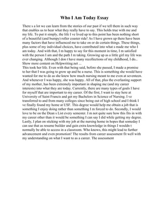 Who I Am Today Essay
There s a lot we can learn from the stories of our past if we tell them in such way
that enables us to hear what they really have to say. This holds true with me and
my life. To put it simply, the life I ve lived up to this point has been nothing short
of a beautiful (and bumpy) roller coaster ride! As I have grown up there have been
many factors that have influenced me to take on or do certain things. These things,
plus some of my individual choices, have contributed into what s made me who I
am today. And with that, I m happy to say for this moment in time, I m satisfied
with the person I am and the path I m taking. Growing up as a little girl my life was
ever changing. Although I don t have many recollections of my childhood, I do...
Show more content on Helpwriting.net ...
This took her life. Even with that being said, before she passed, I made a promise
to her that I was going to grow up and be a nurse. This is something she would have
wanted for me to do as she knew how much nursing meant to me even at seventeen.
And whenever I was happy, she was happy. All of that, plus the everlasting support
of my mother, has been extremely important in shaping me (and my career
interests) into what they are today. Currently, there are many types of goals I have
for myself that are important to my career. Of the first, I want to stay here at
University of Saint Francis and get my Bachelors in Science of Nursing. I ve
transferred to and from many colleges since being out of high school and I think I
ve finally found my home at USF. This degree would help me obtain a job that is
something I enjoy doing rather than something I m forced to do. Secondly, I would
love to be on the Dean s List every semester. I m not quite sure how this fits in with
my career other than it would be something I can say I did while getting my degree.
Lastly, I plan on sticking with my job at the nursing home in hopes that someday I
can use that as resume builder and gain extra knowledge in things I wouldn t
normally be able to access in a classroom. Who knows, this might lead to further
advancement and even promotion! The results from career assessment fit well with
my understanding on what I want to as a career. The assessment
 