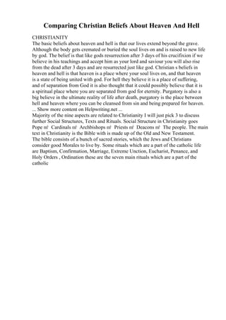 Comparing Christian Beliefs About Heaven And Hell
CHRISTIANITY
The basic beliefs about heaven and hell is that our lives extend beyond the grave.
Although the body gets cremated or buried the soul lives on and is raised to new life
by god. The belief is that like gods resurrection after 3 days of his crucifixion if we
believe in his teachings and accept him as your lord and saviour you will also rise
from the dead after 3 days and are resurrected just like god. Christian s beliefs in
heaven and hell is that heaven is a place where your soul lives on, and that heaven
is a state of being united with god. For hell they believe it is a place of suffering,
and of separation from God it is also thought that it could possibly believe that it is
a spiritual place where you are separated from god for eternity. Purgatory is also a
big believe in the ultimate reality of life after death, purgatory is the place between
hell and heaven where you can be cleansed from sin and being prepared for heaven.
... Show more content on Helpwriting.net ...
Majority of the nine aspects are related to Christianity I will just pick 3 to discuss
further Social Structures, Texts and Rituals. Social Structure in Christianity goes
Pope пѓ Cardinals пѓ Archbishops пѓ Priests пѓ Deacons пѓ The people. The main
text in Christianity is the Bible with is made up of the Old and New Testament.
The bible consists of a bunch of sacred stories, which the Jews and Christians
consider good Morales to live by. Some rituals which are a part of the catholic life
are Baptism, Confirmation, Marriage, Extreme Unction, Eucharist, Penance, and
Holy Orders , Ordination these are the seven main rituals which are a part of the
catholic
 