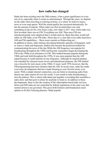 how radio has changed
Radio has been existing since the 20th century; it has a great significance to every
one of us, especially when it comes to entertainment. Through the years, we depend
on the radio when traveling or relaxing at home, it is where we listen to music,
news or even soap operas. Well the sound quality has increased dramatically. So
has the amount of stations. When radio was first invented there was only
something on the air for a few hours a day, now radio is 24/7. Also, when radio was
first invented, there was no FM. Everything was AM. Then once FM was
introduced people were skeptical that it would catch on. Back then they would sell
either an AM radio, or an FM radio. These days it s a law that every radio must have
AM and FM capabilities.... Show more content on Helpwriting.net ...
In addition to music, radio stations also played dramatic episodes of programs, such
as Amos n Andy and Superman. Radios also became the preferred method for
communicating the news of the day.While the AM frequency was popular for
broadcasting throughout the 1950s and beyond, researchers began developing the
FM in the 1940s as an alternative to FM. This method became popular during the
1960s and took hold throughout the 1970s. It was more popular than the AM
signal because it could transmit on any frequency. Although its original purpose
was intended for classical music lovers and educational purposes, the FM method
was a favorite for rock music in the 1960s. It wasn t until 1978, however, that the
FM programming had more listeners than the AM. In recent years, radio has made
even more developments that have made listening to your favorite music even
easier. With a simple internet connection, you can listen to streaming audio from
almost any radio station all over the world. A new trend in radio broadcasting is
also the podcast. This is where individuals put together a recording that resembles a
radio show and then post it online for anybody to listen to. In addition to these
developments, there is also the creation of the subscription based radio services.
Sirius and XM radio are not controlled by federal regulations in the same way that
normal airwaves are governed. This gives both listeners and broadcasters more
options to fit their listening pleasure. Made popular
 