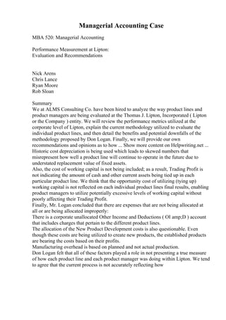 Managerial Accounting Case
MBA 520: Managerial Accounting
Performance Measurement at Lipton:
Evaluation and Recommendations
Nick Arens
Chris Lance
Ryan Moore
Rob Sloan
Summary
We at ALMS Consulting Co. have been hired to analyze the way product lines and
product managers are being evaluated at the Thomas J. Lipton, Incorporated ( Lipton
or the Company ) entity. We will review the performance metrics utilized at the
corporate level of Lipton, explain the current methodology utilized to evaluate the
individual product lines, and then detail the benefits and potential downfalls of the
methodology proposed by Don Logan. Finally, we will provide our own
recommendations and opinions as to how ... Show more content on Helpwriting.net ...
Historic cost depreciation is being used which leads to skewed numbers that
misrepresent how well a product line will continue to operate in the future due to
understated replacement value of fixed assets.
Also, the cost of working capital is not being included; as a result, Trading Profit is
not indicating the amount of cash and other current assets being tied up in each
particular product line. We think that the opportunity cost of utilizing (tying up)
working capital is not reflected on each individual product lines final results, enabling
product managers to utilize potentially excessive levels of working capital without
poorly affecting their Trading Profit.
Finally, Mr. Logan concluded that there are expenses that are not being allocated at
all or are being allocated improperly:
There is a corporate unallocated Other Income and Deductions ( OI amp;D ) account
that includes charges that pertain to the different product lines.
The allocation of the New Product Development costs is also questionable. Even
though these costs are being utilized to create new products, the established products
are bearing the costs based on their profits.
Manufacturing overhead is based on planned and not actual production.
Don Logan felt that all of these factors played a role in not presenting a true measure
of how each product line and each product manager was doing within Lipton. We tend
to agree that the current process is not accurately reflecting how
 