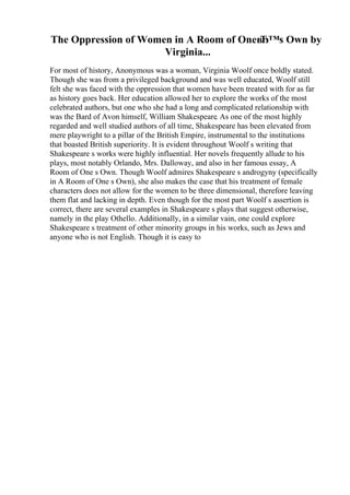 The Oppression of Women in A Room of OneвЂ™s Own by
Virginia...
For most of history, Anonymous was a woman, Virginia Woolf once boldly stated.
Though she was from a privileged background and was well educated, Woolf still
felt she was faced with the oppression that women have been treated with for as far
as history goes back. Her education allowed her to explore the works of the most
celebrated authors, but one who she had a long and complicated relationship with
was the Bard of Avon himself, William Shakespeare. As one of the most highly
regarded and well studied authors of all time, Shakespeare has been elevated from
mere playwright to a pillar of the British Empire, instrumental to the institutions
that boasted British superiority. It is evident throughout Woolf s writing that
Shakespeare s works were highly influential. Her novels frequently allude to his
plays, most notably Orlando, Mrs. Dalloway, and also in her famous essay, A
Room of One s Own. Though Woolf admires Shakespeare s androgyny (specifically
in A Room of One s Own), she also makes the case that his treatment of female
characters does not allow for the women to be three dimensional, therefore leaving
them flat and lacking in depth. Even though for the most part Woolf s assertion is
correct, there are several examples in Shakespeare s plays that suggest otherwise,
namely in the play Othello. Additionally, in a similar vain, one could explore
Shakespeare s treatment of other minority groups in his works, such as Jews and
anyone who is not English. Though it is easy to
 
