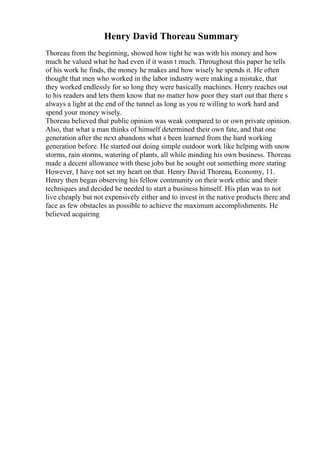 Henry David Thoreau Summary
Thoreau from the beginning, showed how tight he was with his money and how
much he valued what he had even if it wasn t much. Throughout this paper he tells
of his work he finds, the money he makes and how wisely he spends it. He often
thought that men who worked in the labor industry were making a mistake, that
they worked endlessly for so long they were basically machines. Henry reaches out
to his readers and lets them know that no matter how poor they start out that there s
always a light at the end of the tunnel as long as you re willing to work hard and
spend your money wisely.
Thoreau believed that public opinion was weak compared to or own private opinion.
Also, that what a man thinks of himself determined their own fate, and that one
generation after the next abandons what s been learned from the hard working
generation before. He started out doing simple outdoor work like helping with snow
storms, rain storms, watering of plants, all while minding his own business. Thoreau
made a decent allowance with these jobs but he sought out something more stating
However, I have not set my heart on that. Henry David Thoreau, Economy, 11.
Henry then began observing his fellow community on their work ethic and their
techniques and decided he needed to start a business himself. His plan was to not
live cheaply but not expensively either and to invest in the native products there and
face as few obstacles as possible to achieve the maximum accomplishments. He
believed acquiring
 