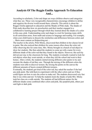 Analysis Of The Reggio Emilia Approach To Education
And...
According to scholastic, Color and shape are ways children observe and categorize
what they see. These very recognizable characteristics encourage children to define
and organize the diverse world around them. (church). This article is about the
Reggio Emilia approach to education and the Shades of Pink study. The shades of
Pink study describes how six preschoolers and their teacher engaged in a
collaborative learning project through which they learned about the shades of a color
in this case, pink. Understanding color and shape is a tool for learning many skills
in all curriculum areas, from math and science to language and reading. For example,
when your child learns to discern the similarities and differences between colors and
... Show more content on Helpwriting.net ...
The teacher in the article, Pritti Mistry, discovered that children in her classes loved
to paint. She also noticed that children for some reason often chose the color red.
After observing this for some time, Mrs. Mistry brought in a bunch of red object to
show her students. She then asked the students to come up with a name for every
different shade of the color red that they found in the objects. However, this activity
did not just stay in the classroom for long. The students eventually wanted to look for
red objects when they went outside, or when they left the school and went to their
homes. After a while, the students started mixing different color paints to try and
recreate the shades of red they saw. Through the mixing of the different colors the
students were able to discover texture. By mixing the paints on the canvas the
different amounts of layers created different textures.
Eventually, the students got tired of the color red, hey asked the teacher if she had
any pink paint. She told them to experiment with the other colors and see if they
could figure out how to mix the colors to make red. The students discovered very fast
that it was white and red. To help the students learn the shades of pink Mrs. Mistry
took her class on a walk outside. The students all had different names for the
different shades some combined other colors and pink, like purplish pink, others just
said light or dark pink.
 