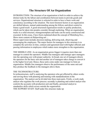 The Structure Of An Organization
INTRODUCTION: The structure of an organisation is built in order to achieve the
distinct tasks by the labour and coordination between teams to provide goods and
services. Organisational structure is selected in order to have a basic work and
consistency according to the situation. The most foremost factors in an organisation
are skilled labours, mutual understanding among the fellows and direct control to
frame a good result. A good structured organisation results in quality production,
which can be taken into peoples consider through marketing. When an organisation
tracks in a solid structure, managementplans and tasks can be easily constructed and
executed. In this essay, I have been explained about the concept of Mintzberg five...
Show more content on Helpwriting.net ...
Direct supervision includes decision making, delivering task, observing and
encouraging the employees. The major factors for managers in this structure is to
complete the activities in time, contacts and agreement deal with higher officials and
passing information to employees which makes more strengthen to the organisation.
THE MIDDLE LINE: As an organisation grows bigger it requires more than one
manager to control the operators. Middle line managers add strategic apex managers
into the operating core with proper authority. In broad, one set of managers directs
the operators for the basic unit and another set of managers takes charge to convert it
to the higher level unit. Hence, these units come under one manager to form an
organisation. Middle line managers observe the performance of the same unit and
they produce the feedback to the managers above them.
THE TECHNOSTRUCTURE:
In technostructure, staff is analysing the operators who get affected by others works
and serving those with planning and training with standardizations in the
organisation. The analyst can be divided into three main parts. Firstly, a work study
analyst who regulates the work process; secondly is planning and control analyst who
controls the accounts with production unit and finally, personnel analyst to
standardize skills which occurs outside the organisation.
THE SUPPORT STAFF: Staff under this structure make up
 