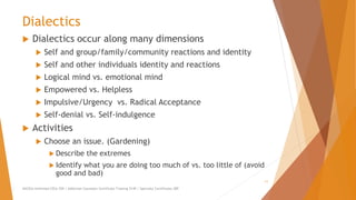 Dialectics
 Dialectics occur along many dimensions
 Self and group/family/community reactions and identity
 Self and other individuals identity and reactions
 Logical mind vs. emotional mind
 Empowered vs. Helpless
 Impulsive/Urgency vs. Radical Acceptance
 Self-denial vs. Self-indulgence
 Activities
 Choose an issue. (Gardening)
 Describe the extremes
 Identify what you are doing too much of vs. too little of (avoid
good and bad)
AllCEUs Unlimited CEUs $59 | Addiction Counselor Certificate Training $149 | Specialty Certificates $89
11
 