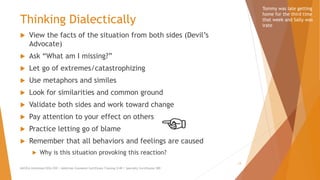 Thinking Dialectically
 View the facts of the situation from both sides (Devil’s
Advocate)
 Ask “What am I missing?”
 Let go of extremes/catastrophizing
 Use metaphors and similes
 Look for similarities and common ground
 Validate both sides and work toward change
 Pay attention to your effect on others
 Practice letting go of blame
 Remember that all behaviors and feelings are caused
 Why is this situation provoking this reaction?
AllCEUs Unlimited CEUs $59 | Addiction Counselor Certificate Training $149 | Specialty Certificates $89
13
Tommy was late getting
home for the third time
that week and Sally was
irate
 