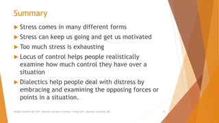 Summary
 Stress comes in many different forms
 Stress can keep us going and get us motivated
 Too much stress is exhausting
 Locus of control helps people realistically
examine how much control they have over a
situation
 Dialectics help people deal with distress by
embracing and examining the opposing forces or
points in a situation.
AllCEUs Unlimited CEUs $59 | Addiction Counselor Certificate Training $149 | Specialty Certificates $89 16
 