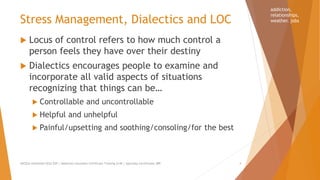 Stress Management, Dialectics and LOC
 Locus of control refers to how much control a
person feels they have over their destiny
 Dialectics encourages people to examine and
incorporate all valid aspects of situations
recognizing that things can be…
 Controllable and uncontrollable
 Helpful and unhelpful
 Painful/upsetting and soothing/consoling/for the best
AllCEUs Unlimited CEUs $59 | Addiction Counselor Certificate Training $149 | Specialty Certificates $89 4
addiction,
relationships,
weather. jobs
 
