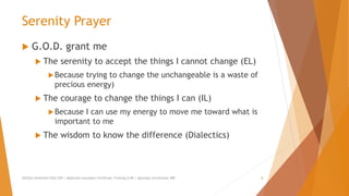 Serenity Prayer
 G.O.D. grant me
 The serenity to accept the things I cannot change (EL)
Because trying to change the unchangeable is a waste of
precious energy)
 The courage to change the things I can (IL)
Because I can use my energy to move me toward what is
important to me
 The wisdom to know the difference (Dialectics)
AllCEUs Unlimited CEUs $59 | Addiction Counselor Certificate Training $149 | Specialty Certificates $89 8
 