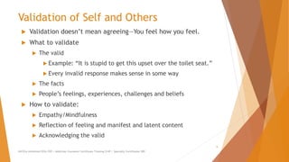 Validation of Self and Others
 Validation doesn’t mean agreeing—You feel how you feel.
 What to validate
 The valid
 Example: “It is stupid to get this upset over the toilet seat.”
 Every invalid response makes sense in some way
 The facts
 People’s feelings, experiences, challenges and beliefs
 How to validate:
 Empathy/Mindfulness
 Reflection of feeling and manifest and latent content
 Acknowledging the valid
AllCEUs Unlimited CEUs $59 | Addiction Counselor Certificate Training $149 | Specialty Certificates $89
9
 