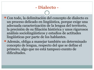- Dialecto -
Con todo, la delimitación del concepto de dialecto es
un proceso delicado en lingüística, porque exige una
adecuada caracterización de la lengua del territorio,
la precisión de su filiación histórica y unos rigurosos
análisis sociolingüísticos y estudios de actitudes
lingüísticas por parte de los hablantes.
Además, obliga a manejar también un determinado
concepto de lengua, respecto del que se define el
primero, algo que no está tampoco exento de
dificultades.
 