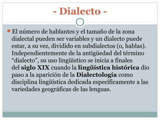 - Dialecto -
El número de hablantes y el tamaño de la zona
dialectal pueden ser variables y un dialecto puede
estar, a su vez, dividido en subdialectos (o, hablas).
Independientemente de la antigüedad del término
“dialecto”, su uso lingüístico se inicia a finales
del siglo XIX cuando la lingüística histórica dio
paso a la aparición de la Dialectología como
disciplina lingüística dedicada específicamente a las
variedades geográficas de las lenguas.
 