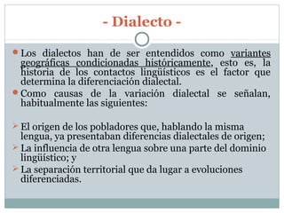 - Dialecto -
Los dialectos han de ser entendidos como variantes
geográficas condicionadas históricamente, esto es, la
historia de los contactos lingüísticos es el factor que
determina la diferenciación dialectal.
Como causas de la variación dialectal se señalan,
habitualmente las siguientes:
 El origen de los pobladores que, hablando la misma
lengua, ya presentaban diferencias dialectales de origen;
 La influencia de otra lengua sobre una parte del dominio
lingüístico; y
 La separación territorial que da lugar a evoluciones
diferenciadas.
 