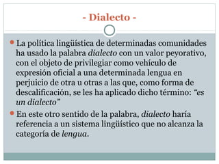- Dialecto -
La política lingüística de determinadas comunidades
ha usado la palabra dialecto con un valor peyorativo,
con el objeto de privilegiar como vehículo de
expresión oficial a una determinada lengua en
perjuicio de otra u otras a las que, como forma de
descalificación, se les ha aplicado dicho término: “es
un dialecto”
En este otro sentido de la palabra, dialecto haría
referencia a un sistema lingüístico que no alcanza la
categoría de lengua.
 