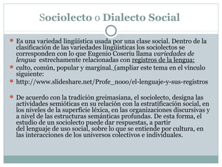 Sociolecto o Dialecto Social 
 Es una variedad lingüística usada por una clase social. Dentro de la 
clasificación de las variedades lingüísticas los sociolectos se 
corresponden con lo que Eugenio Coseriu llama variedades de
lengua estrechamente relacionadas con registros de la lengua:
 culto, común, popular y marginal. (ampliar este tema en el vínculo 
siguiente:
 http://www.slideshare.net/Profe_nooo/el-lenguaje-y-sus-registros
 De acuerdo con la tradición greimasiana, el sociolecto, designa las 
actividades semióticas en su relación con la estratificación social, en 
los niveles de la superficie léxica, en las organizaciones discursivas y 
a nivel de las estructuras semánticas profundas. De esta forma, el 
estudio de un sociolecto puede dar respuestas, a partir 
del lenguaje de uso social, sobre lo que se entiende por cultura, en 
las interacciones de los universos colectivos e individuales.
 
