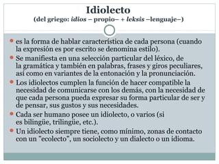 Idiolecto
(del griego: idios – propio– + leksis –lenguaje–)
es la forma de hablar característica de cada persona (cuando 
la expresión es por escrito se denomina estilo). 
Se manifiesta en una selección particular del léxico, de 
la gramática y también en palabras, frases y giros peculiares, 
así como en variantes de la entonación y la pronunciación. 
Los idiolectos cumplen la función de hacer compatible la 
necesidad de comunicarse con los demás, con la necesidad de 
que cada persona pueda expresar su forma particular de ser y 
de pensar, sus gustos y sus necesidades. 
Cada ser humano posee un idiolecto, o varios (si 
es bilingüe, trilingüe, etc.). 
Un idiolecto siempre tiene, como mínimo, zonas de contacto 
con un ”ecolecto”, un sociolecto y un dialecto o un idioma.
 