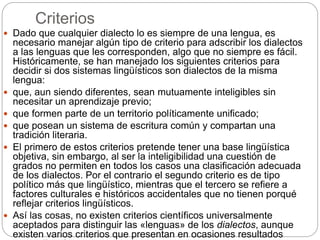 Criterios
 Dado que cualquier dialecto lo es siempre de una lengua, es
necesario manejar algún tipo de criterio para adscribir los dialectos
a las lenguas que les corresponden, algo que no siempre es fácil.
Históricamente, se han manejado los siguientes criterios para
decidir si dos sistemas lingüísticos son dialectos de la misma
lengua:
 que, aun siendo diferentes, sean mutuamente inteligibles sin
necesitar un aprendizaje previo;
 que formen parte de un territorio políticamente unificado;
 que posean un sistema de escritura común y compartan una
tradición literaria.
 El primero de estos criterios pretende tener una base lingüística
objetiva, sin embargo, al ser la inteligibilidad una cuestión de
grados no permiten en todos los casos una clasificación adecuada
de los dialectos. Por el contrario el segundo criterio es de tipo
político más que lingüístico, mientras que el tercero se refiere a
factores culturales e históricos accidentales que no tienen porqué
reflejar criterios lingüísticos.
 Así las cosas, no existen criterios científicos universalmente
aceptados para distinguir las «lenguas» de los dialectos, aunque
existen varios criterios que presentan en ocasiones resultados
 