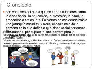 Cronolecto
 son variantes del habla que se deben a factores como
la clase social, la educación, la profesión, la edad, la
procedencia étnica, etc. En ciertos países donde existe
una jerarquía social muy clara, el sociolecto de la
persona es lo que define a qué clase social pertenece.
Ello supone, por supuesto, una barrera para la
integración social.
EJEMPLOS:
“El chabón me miraba, pero onda que la mina estaba re copada con el otro flaco”.
Cronolecto: Juvenil.
“Hidrate los tomates en agua tibia hasta tiernizar. Dore el puerro en una cacerola
con unas gotas de aceite de oliva. Incorpore el arroz y cocine un minuto. Agregue
el caldo caliente”. Cronolecto: Adulto.
 