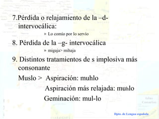 7.Pérdida o relajamiento de la –d-
      intervocálica:
                         » Lo comío por lo servío

    8. Pérdida de la –g- intervocálica
                         » migaja> mihaja

    9. Distintos tratamientos de s implosiva más
      consonante
      Muslo > Aspiración: muhlo
                Aspiración más relajada: muhlo
                Geminación: mul-lo

Dialectología española                              Dpto. de Lengua española
 