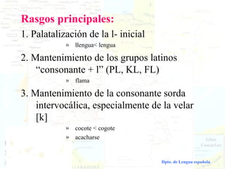 Rasgos principales:
      1. Palatalización de la l- inicial
                         »   llengua< lengua

      2. Mantenimiento de los grupos latinos
          “consonante + l” (PL, KL, FL)
                         »   flama

      3. Mantenimiento de la consonante sorda
          intervocálica, especialmente de la velar
          [k]
                         »   cocote < cogote
                         »   acacharse


Dialectología española                         Dpto. de Lengua española
 