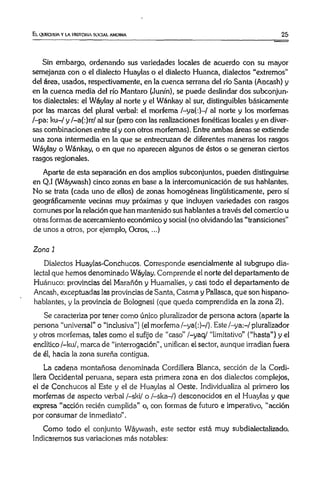 El. QUECHUA Y LA HISTORIA SOCIAL ANDINA 25
Sin embargo, ordenando sus variedades locales de acuerdo con su mayor
semejanza con o el dialecto Huaylas o el dialecto Huanca, dialectos “extremos”
del área, usados, respectivamente, en la cuenca serrana del río Santa (Aocash) y
en la cuenca media del río Mantara (Junín), se puede deslindar dos subconjun­
tos dialectales: el Wáylay al norte y el Wánkay al sur, distinguibles básicamente
por las marcas del plural verbal: el morfema /-ya(:)—/ al norte y los morfemas
/-pa: ku-/ y /—a(:)rr/ al sur (pero con las realizaciones fonéticas locales y en diver­
sas combinaciones entre sí y con otros morfemas). Entre ambas áreas se extiende
una zona intermedia en la que se entrecruzan de diferentes maneras los rasgos
Wáylay o Wánkay, o en que no aparecen algunos de éstos o se generan ciertos
rasgos regionales.
Aparte de esta separación en dos amplios subconjuntos, pueden distinguirse
en Q.I (Wáywash) cinco zonas en base a la intercomunicación de sus hablantes.
No se trata (cada uno de ellos) de zonas homogéneas lingüísticamente, pero sí
geográficamente vecinas muy próximas y que incluyen variedades con rasgos
comunes por la relación que han mantenido sus hablantes a través del comercio u
otras formas de acercamiento económico y social (no olvidando las “transiciones”
de unos a otros, por ejemplo, Ocros,...)
Zona 1
Dialectos Huaylas-Conchucos. Corresponde esencialmente al subgrupo dia­
lectal que hemos denominado Wáylay. Comprende el norte del departamento de
Huánuco: provincias del Marañón y Huamalíes, y casi todo el departamento de
Ancash, exceptuadas las provincias de Santa, Casma y Pallasca, que son hispano­
hablantes, y la provincia de Bolognesi (que queda comprendida en la zona 2).
Se caracteriza por tener como único pluralizador de persona actora (aparte la
persona “universal” o “inclusiva”) (el morfema/-ya(:)-/). Este/-ya:-/pluralizador
y otros morfemas, tales como el sufijo de “caso” /-yaq/ “limitativo” (“hasta”) y el
enclítico /-ku/, marca de “interrogación” , unifican el sector, aunque irradian fuera
de él, hacia la zona sureña contigua.
La cadena montañosa denominada Cordillera Blanca, sección de la Cordi­
llera Occidental peruana, separa esta primera zona en dos dialectos complejos,
el de Conchucos al Este y el de Huaylas al Oeste. Individualiza al primero los
morfemas de aspecto verbal /-ski/ o /-ska-/) desconocidos en el Huaylas y que
expresa “acción recién cumplida” o, con formas de futuro e imperativo, “acción
por consumar de inmediato”.
Como todo el conjunto Wáywash, este sector está muy subdialectalizado.
Indicaremos sus variaciones más notables:
 