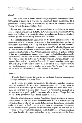 El. QIJUCIIIJA VLA IIIST0I1IA SOCIAL ANDINA 27
Zona 3
Dialectos Yaru (Alto Huaura-Chaupihuaranga-Altiplanicie de Bombón-Tarma).
Comprende el sureste de la provincia de Cajatambo (Lima), las serranías de la
provincia de Chancay (Lima), el departamento de Pasco y las provincias de Junín,
Yauli y Tarma del departamento de Junín.
En este sector que, aunque encierra varios dialectos, es relativamente homo­
géneo, empieza el subgrupo de hablas (Wáywash que denominamos) Wánkay
como todo el subgrupo, lo caracteriza básicamente el empleo de los pluralizadores
verbales /pa: ku/ y /—:ri/—rka:—y tiene un área particular.
Los rasgos fonéticos-fonológicos varían mucho dentro de la zona: */ch/ se ha
convertido en /s/ en el sureste de la provincia de Cajatambo, en /s/ o /ts/ en las
serranías de la provincia de Chancay y en /ts/ en las vertientes del río Chaupihua-
ranga (departamento de Pasco), y se mantiene como /ch/ en el resto del sector. */cr/
se conserva como tal, salvo en una reducida zona de la provincia de Chancay én
que se ha transformado en /ch/. */s/ se ha aspirado en inicial de palabra en toda
el área; en posición interior ha desaparecido, salvo en las hablas del noreste del
departamento de Pasco. */ñl y "Vil/ se han despalatalizado. Salvo en el noroeste
del sector. El habla del distrito de Paccho (provincia de Chancay, Lima) y la de
algunos distritos de la provincia de Tarma (Junín) sonorizan más o menos regu­
larmente */p/ y il7W en posición intervocálica y después de las semivocales /w/ e
/y/ y de ciertas consonantes no nasales, como /r/, /!/, /ch/, /s/, y /sh/. Las mismas
hablas de Tarma han convertido */q/ en fricativa glotal o velar.
Zona 4
Dialectos Jauja-Huanca. Comprende las provincias de Jauja, Concepción y
Huancayo, del departamento de Junín.
En el dominio gramatical, las variedades de este sector guardan una seme­
janza cercana con las del tercer sector, aunque muestran algunos rasgos que los
aproximan a dialectos de Q.II así como otros que son exclusivos de su zona: v.
g., en las provincias de Concepción y Huancayo el “pronombre personal” de la
primera persona es/yaa/ o /ya?a/, forma ajena a la protoforma '"/ñuqa/ de la que
procede dicho pronombre en las demás hablas quechuas.
Entré los principales rasgos fonético-fonológicos de este sector que le otorgan
una fisonomía peculiar, se cuentan: la lateralización de */r/; la reducción de */q/
a fricativa glotal o velar en las hablas de la provincia de Jauja, su eliminación
en las de la provincia de Concepción y algunas de la provincia de Huancayo o
su conversión a oclusiva glotal en ciertas posiciones en parte de las hablas de la
provincia de Huancayo; la articulación, en casi toda el área, de /sh/ proveniente de
*/sh/ como dorsal en sílaba que contiene la vocal /i/ y como retroflexa en las demás
 