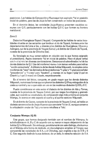 28 A liuliio T oiuíro
posiciones. Las hablas de Concepción y Huancayo han aspirado ’"/s/ en posición
inicial de palabra, pero las de Jauja la han conservado en todas las posiciones.
En el dominio léxico, las variedades Jauja-Huanca presentan vocablos co­
munes con Q.I1, particularmente con las hablas Q.II C que forman su frontera
meridional.
Zona 5
Dialectos Huangáscar-Topará (Yauyos). Comprende las hablas de varias loca­
lidades situadas en las serranías que bordean el río de Topará, frontera entre los
departamentos de Lima e lea, y alcanza a los distritos de Huangáscar, Chocos y
Azángaro, sur de la provincia de Yauyos (Lima) y el distrito de Chavín de Topará,
noreste de la provincia de Chincha (lea).
Su fonología es muy conservadora en relación con la que hemos asignado
al protoidioma. Aspira raramente */s/ en inicial de palabra. Hace el plural verbal
con o /—ri—/ en diversas combinaciones. Desconoce el subordinador/-r/ de los
demás dialectos de Q.I. Usa del morfema/-tamu-/ con temas verbales para indicar
“acción consumada".A diferencia de lasdemás hablas Wáywash, no emplea como
morfemas de “caso" los derivados de lasprotoformas ‘'7-pita/ o */-p¡q/ para señalar
“procedencia” y :|:/-craw/ para “locativo”, y maneja en su lugar /-paq/ (/-pa/ en
Chavín) y /-pa/ (/-man/) en Chavín, respectivamente.
En el terreno del léxico, comparte, en grado mayor que los demás dialectos
Wáywash, numerosas formas que emplearon losdialectos Q.II hoy extinguidos de la
costa sur-central y sur o que están en uso en los modernos dialectos Q.II B y II C.
Puede considerarse en este sector el dialecto de los distritos de Alis y Tomas,
noreste de la provincia de Yauyos (Lima), por sus rasgos fonológicos y gramati­
cales, aun cuando su vocabulario, de composición algo más próxima al conjunto
Wámpu, lo acerca en este aspecto al cuarto y al quinto sectores Wáywash.
En el distrito de Cacras, suroeste de la provincia de Yauyos (Lima), se habla un
dialecto cercano a los de Jauja-Huanca que convierte */r/ en /l/, aunque conserva
la articulación uvular de */q/ y no torna retroflexa a !|!/sh/.
Conjunto Wampu (Q.II)
Este grupo, que hemos designado también con el nombre de Wámpuy, lo
subidividimos en A, B y C de acuerdo con su menor a mayor alejamiento de las
hablas Q.I o Wáywash. Sin embargo, paralelamente con este distingo, efectuamos
en el Wámpu otra forma de deslinde, en dos subgrupos amplios: el Yúngay que
comprende las variedades de II A, y el Chínchay, que engloba a las de II B y II
C. Este segundo deslinde busca destacar, de un lado, la estrecha relación de II A
 