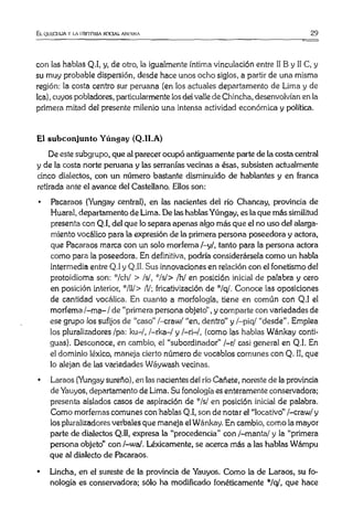 El QULGIIUA V LA HISTORIA SOCIAL ANIMNA 29
con las hablas Q.I, y, de otro, la igualmente íntima vinculación entre II B y II C, y
su muy probable dispersión, desde hace unos ocho siglos, a partir de una misma
región: la costa centro sur peruana (en los actuales departamento de Lima y de
lea),cuyos pobladores, particularmente losdel valle de Chincha, desenvolvían en la
primera mitad del presente milenio una intensa actividad económica y política.
El subconjunto Yúngay (Q.1I.A)
De este subgrupo, que al parecer ocupó antiguamente parte de la costa central
y de la costa norte peruana y las serranías vecinas a ésas, subsisten actualmente
cinco dialectos, con un número bastante disminuido de hablantes y en franca
retirada ante el avance del Castellano. Ellos son:
• Pacaraos (Yungay central), en las nacientes del río Chancay, provincia de
Huaral, departamento de Lima. De las hablasYúngay, es la que más similitud
presenta con Q.I, del que lo separa apenas algo más que el no uso del alarga­
miento vocálico para la expresión de la primera persona poseedora y actora,
que Pacaraos marca con un solo morfema /-y/, tanto para la persona actora
como para la poseedora. En definitiva, podría considerársela como un habla
intermedia entre Q.I y Q.II. Sus innovaciones en relación con el fonetismo del
protoidioma son: */ch/ > /s/, */s/> /h/ en posición inicial de palabra y cero
en posición interior, */ll/> /!/; fricativización de "7q/. Conoce las oposiciones
de cantidad vocálica. En cuanto a morfología, tiene en común con Q.I el
morfema/-ma-/ de “primera persona objeto” , y comparte con variedades de
ese grupo los sufijos de “caso” /-craw/ “en, dentro” y /—piq/ “desde” . Emplea
los paralizadores /pa: ku-/, /-rka-/ y /—ri—/, (como las hablas Wánkay conti­
guas). Desconoce, en cambio, el “subordinador” /—r/ casi general en Q.I. En
el dominio léxico, maneja cierto número de vocablos comunes con Q. II, que
lo alejan de las variedades Wáywash vecinas.
• Laraos (Yungay sureño), en las nacientes del río Cañete, noreste de la provincia
de Yauyos, departamento de Lima. Su fonología esenteramente conservadora;
presenta aislados casos de aspiración de */s/ en posición inicial de palabra.
Como morfemas comunes con hablas Q.I, son de notar el “locativo” /-craw/ y
los pluralizadores verbales que maneja el Wánkay. En cambio, como la mayor
parte de dialectos Q.II, expresa la “procedencia” con /-manta/ y la “primera
persona objeto” con l-waj. Léxicamente, se acerca más a las hablas Wámpu
que al dialecto de Pacaraos.
• Lincha, en el sureste de la provincia de Yauyos. Como la de Laraos, su fo­
nología es conservadora; sólo ha modificado fonéticamente */q/, que hace
 