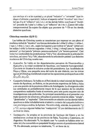 32 Ai.hu-doToiuuo
que excluye al o a los oyentes) y un plural “Inclusivo” o “universal” (que in­
cluye a hablante y oyente(s)). Indican el aspecto verbal “durativo" con /-ku-/
(o/-gu-/) y el “reflexivo” con /—ri—/; en las demás hablas quechuas el “durati­
vo” procede de /-yka/ o /-chka-/ y el “reflexivo” de /-ku-/.^Carece del sufijo
interpronominal 3a-sujeto-2a-objeto que proviene de *-sil-en los demás
dialectos quechuas.
Chinchay sureños (Q.II C)
Las hablas de Chinchay sureño se caracterizan por expresar en uso pleno el
morfema verbal de “durativo” con formas derivadas de /-chka/ (/-chka-/, /-shka-/,
/-sya-/, /-sha-/, /-sa-/, etc., según los lugares) y por indicar el “plural” verbal con
los sufijos /-chik/ (o formas cognadas: /-chis/, /-chiq/, /-chaq/) para la “segunda
persona” ,y /-ku/ para la “primera persona exclusiva" y la “tercera persona” .Casi
todas han confundido los protofonemas */ch/ y */cr/, abandonando la articulación
retroflexa, así como :'Vs/y */sh/, abandonando la articulación palatal. Los dialectos
modernos del Chinchay sureño son:
• Ayacucho. Se habla en los departamentos peruanos de Huancavelica y
Ayacucho y la mitad occidental de Apurímac, con bastante homogeneidad.
Convierte en fricativa la oclusiva uvular del protoidioma. Las localidades de
Moya y Vilcas, una pequeña zona del norte de este dialecto, son las únicas
que en el Chinchay meridional conservan lasoposiciones protoquechuas entre
Íc l y /c/, /s/ y /s/.
• Cuzqueño-boliviano. Se habla en el Perú desde la mitad oriental del departa­
mento de Apurímac, en Bolivia, en las provincias argentinas de Salta y Jujuy
y en una porción de la provincia chilena de Antofagasta. La divergencia entre
sus variedades es probablemente mayor de lo que aparece de los estudios
comparativos realizados hasta el momento; pero este punto requiere aún de
investigaciones más profundas. Su principal característica es el presentar una
triple oposición de oclusivas y africadas en posición inicial de sílaba: “simple” ,
“glotalizadas” y “aspiradas”.Esta innovación en relación con lasdemás hablas
quechuas sedebe indudablemente al estrecho contacto del cuzqueño-boliviano
con otra lengua andina, la Aymara. Ha confundido, además, la oposición */s/
V V V
y */s/, aunque algunas hablas han “readquirido” /s/ por debilitamiento de /c/
en final de sílaba.
• Santiagueño. Se emplea en la provincia de Santiago del Estero y en las
estribaciones andinas de las provincias de Salta, Tucumán y Catamarca, en
Argentina. Ha eliminado *h, ha dejado caer *w cuando se hallaba entre vo­
cales /a/ y ha convertido en prepalatal fricativo sonoro el protofonema lateral
*£. Ha eliminado, aunque no totalmente, *s en favor de /s/.
 