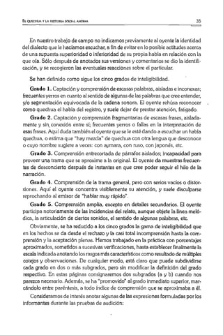 El quechua y la historia social andina 35
En nuestro trabajo de campo no indicamos previamente al oyente la identidad
del dialecto que le hacíamos escuchar, a fin de evitar en lo posible actitudes acerca
de una supuesta superioridad o inferioridad de su propia habla en relación con la
que oía. Sólo después de anotados sus versiones y comentarios se dio la identifi­
cación, y se recogieron las eventuales reacciones sobre el particular.
Se han definido como sigue los cinco grados de inteligibilidad.
Grado 1. Captación y comprensión de escasas palabras, aisladas e inconexas;
frecuentes yerros en cuanto al sentido de algunas de las palabras que cree entender,
y/o segmentación equivocada de la cadena sonora. El oyente rehúsa reconocer
como quechua el habla del registro, y suele dejar de prestar atención, fatigado.
Grado 2. Captación y comprensión fragmentarias de escasas frases, aislada­
mente y sin_conexión entre sí; frecuentes yerros o fallas en la interpretación de
esas frases. Aquí duda también el oyente que se le esté dando a escuchar un habla
quechua, o estima que “hay mezcla” de quechua con otra lengua que desconoce
o cuyo nombre sugiere a veces: con aymara, con ruso, con japonés, etc.
Grado 3. Comprensión entrecortada de párrafos aislados; incapacidad para
proveer una trama que se aproxime a la original. El oyente da muestras frecuen­
tes de desconcierto después de instantes en que cree poder seguir el hilo de la
narración.
Grado 4. Comprensión de la trama general, pero con serios vacíos o distor­
siones. Aquí el oyente concentra visiblemente su atención, y suele disculparse
reprochando al emisor de “hablar muy rápido” .
Grado 5. Comprensión amplia, excepto en detalles secundarios. El oyente
participa notoriamente de las incidencias del relato, aunque objete la línea meló­
dica, la articulación de ciertos sonidos, el sentido de algunas palabras, etc.
Obviamente, se ha reducido a los cinco grados la gama de inteligibilidad que
en los hechos se da desde el rechazo y la casi total incomprensión hasta la com­
prensión y la aceptación plenas. Hemos trabajado en la práctica con porcentajes
aproximados, sometidos a sucesivas verificaciones, hasta establecer finalmente la
escala indicada anotando los rasgos más característicos como resultado de múltiples
cotejos y observaciones. De cualquier modo, está claro que puede subdividirse
cada grado en dos o más subgrados, pero sin modificar la definición del grado
respectivo. En estas páginas consignaremos dos subgrados (a y b) cuando nos
parezca necesario. Además, se ha “promovido” al grado inmediato superior, mar­
cándolo entre paréntesis, a todo índice de comprensión que se aproximaba a él.
Consideramos de interés anotar algunas de las expresiones formuladas por los
informantes durante las pruebas de audición:
 