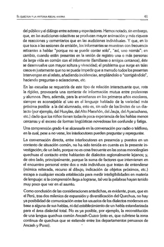 El quechua y la historia social andina 41
del público y el diálogo entre actores y espectadores. Hemos notado, sin embargo,
que, en las audiciones colectivas se producen mayor animación y más riqueza
de reacciones y comentarios que en las audiciones individuales. Y que, en lo
que toca a las sesiones de emisión, los informantes se muestran con frecuencia
reticentes a hablar “porque no se puede contar solo", “así, uno nomás”; en
cambio, cuando están presentes en la sesión de registro una o más personas
de larga vida en común con el informante (familiares o amigos cercanos), éste
se desenvuelve con mayor soltura y vivacidad; el problema que surge en tales
casos es justamente que no se puede impedir que a menudo todos los presentes
intervengan en el relato, añadiendo incidencias, ampliándolo o “corrigiéndolo”,
haciendo preguntas o aclaraciones, etc.
En las escuelas se requeriría de este tipo de relación interactuante que, rota
la rigidez, provocaría una corriente de información mutua entre profesores
y alumnos. Pero, además, para la enseñanza en los primeros años escolares,
siempre es aconsejable el uso en el lenguaje hablado de la variedad más
próxima posible a la del alumnado, esto es, sin salir de los límites de un dia­
lecto (por ejemplo, del Huaylas, del Alto Marañón, del Jauja, del Ayacuchano,
etc.) dado que los niños tienen todavía poca experiencia de los hablas menos
cercanas y el exceso de formas lingüísticas novedosas los confunde y fatiga.
Una comprensión grado 4 se alcanzaría en la conversación por radio o teléfono,
en la cual, pese a no verse, los interlocutores pueden preguntar y repreguntar.
La conversación directa, entre interlocutores en presencia y puestos en un
contexto de situación común, no ha sido tenida en cuenta en la presente in­
vestigación; de un lado, porque no es cosa frecuente en las zonas monolingües
quechuas el contacto entre hablantes de dialectos regionalmente lejanos; y,
de otro lado, principalmente, porque la suma de factores que intervienen en
el encuentro personal entre dos o más individuos que tratan de entenderse
(mímica reiterada, recurso al dibujo, indicación de objetos próximos, etc.)
escapa a cualquier escala establecida para medir inteligibilidades en materia
de lenguaje: si la comprensión llega a lograrse, tal vez la palabras hayan tenido
muy poco que ver en el asunto.
Como conclusión de las consideraciones antedichas, es evidente, pues, que en
el Perú, tras dos milenios de expansión y diversificación del Quechua, no hay
ya posibilidad de comunicación entre los usuarios de los dialectos modernos en
base a alguna de sus hablas, ni del establecimiento de un habla estandarizada
para el área dialectal total. No es ya posible, por ejemplo, la reconstitución
de una lengua quechua común Ancash-Cuzco (esto es, que cubriese la zona
continua de quechua que se extiende entre los departamentos peruanos de
Ancash y Puno).
 