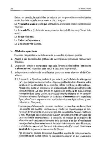 42 A lfruuo Toiiuko
Existe, en cambio, la posibilidad de reducir, por los procedimientos indicados
antes, los siete supralectos actuales a cinco lenguas:
La Ayacucho-Cuzco (en la que se insumiría eventualmente el supralecto de
Yauyos);
La Ancash-Yaru (cubriendo los supralectos Ancash-Huánuco y Yaru-Huá-
nuco);
La Jauja-Huanca;
La Cañaris-Cajamarca;
La Chachapoyas-Lamas.
b. Alfabetos quechuas
Nuestras propuestas se ceñirán en este tema a las siguientes pautas:
1. Ajuste a las posibilidades gráficas de las imprentas peruanas menos bien
provistas.
2. Una grafía -simple o compuesta- por cada fonema de las hablas (centrales
o alternativas) sugeridas para servir a cada área supralectal.
3. Independencia relativa de los alfabetos quechuas entre sí y con el del Cas­
tellano.
3.1. En cuanto al Quechua, no habrá, por lo tanto, un “alfabeto fonético gene­
ral”, que juzgamos impracticable. Algunas grafías tendrán diferente valor
fonético en los alfabetos de las distintas hablas (centrales o alternativas).
Al respecto, existe un precedente en el alfabeto del III Congreso Indigenista
lnteramericano (La Paz, 1954) en cuanto a la grafía q, la cual, aunque
manteniéndose como uvular, se articula de modo diferente en los también
diferentes sistemas fonológicos de las hablas alternativas del supralecto
Ayacucho-Cuzco: representa un sonido fricativo en Ayacuchano y uno
oclusivo en Cuzqueño.
Nuestro propósito en este punto es mantener reconocibles en la escritura
-en cuanto sea posible- los lexemas y morfemas cognados que se pro­
nuncian diversamente en, por ejemplo, los supralectos Ancash-Huánuco
y Yaru-Huánuco (que estimamos pueden ser ulteriormente servidos por
una sola habla estandarizada), e inclusive, al interior de cualquiera de
ellos: éste es el caso particularmente en lo que toca a las dos africadas que
manejan las hablas centrales del Ancash-Huánuco y del Yaru-Huánuco,
o el dialecto central del Ancash-Huánuco en relación con el dialecto no
central de la provincia ancashina de Sihuas.
Por otra parte, dada la diversidad dialectal al interior de cada supralecto,
los usuarios de ciertas hablas no centrales manejarán en sus inventarios
 