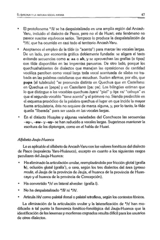 El quechua y la historia social andina 47
• El protofonema ”'711/ se ha despalatalizado en una amplia región del Ancash-
Yaru, incluido el dialecto de Pasco, pero no el de Huari; este fenómeno no
parece suscitar equívocos serios. Tampoco lo produce la despalatalizción de
”:/ñ/, que ha ocurrido en casi todo el territorio Ancash-Yaru.
• Aceptamos el empleo de la tilde (o “acento” ) para marcar las vocales largas.
De un lado, por economía gráfica doblemente fundada: se aligera el texto
evitando secuencias como a: aa o ah, y se aprovechan las grafías (o tipos)
con tilde disponibles en las imprentas peruanas. De otro lado, porque los
quechuahablantes de dialectos que manejan las oposiciones de cantidad
vocálica perciben como vocal larga toda vocal acentuada de sílaba no tra­
bada en las palabras castellanas que escuchan. Suelen afirmar, por ello, que
papa (el tubérculo) “se pronuncia distinto en Quechua que en Castellano:
en Quechua es [papa] y en Castellano [pa: pa]. Los bilingües estiman que
lo que distingue a los vocablos quechuas /qara/ “piel” y /qa: ra/ “cabuya” es
que el segundo vocablo “tiene acento" y el primero no. Siendo predecible en
el esquema prosódico de la palabra quechua el lugar en que incide la mayor
fuerza articulatoria, ésta no requiere de marca alguna, y, por lo tanto, la tilde
queda “liberada” para ser usada en las vocales largas.
• En el dialecto Huaylas y algunas variedades del Conchucos las secuencias
-ay-, -aw - y -uy- se han reducido a vocales largas. Sugerimos mantener la
escritura de los diptongos, como en el habla de Huari.
Alfabeto Jauja-Huanca
Le esaplicable el alfabeto de Ancash-Yaru con los valores fonéticos del dialecto
de Pasco (supralecto Yaru-Huánuco), excepto en cuanto a los siguientes rasgos
peculiares del Jauja-Huanca:
• Ha eliminado la articulación uvular, reemplazándola por fricción glotal (grafía
h), oclusión glotal (grafía’), o cero, según los tres dialectos del área (grosso
modo, el Jauja de la provincia de Jauja, el huanca de la provincia de Huan-
cayo y el huanca de la provincia de Concepción).
• Ha convertido */r/ en lateral alveolar: (grafía 1).
• No ha despalatalizado */U/ ni */ñ/.
• Articula /sh/ como palatal dorsal o palatal retroflexa, según los contextos fónicos.
La eliminación de la articulación uvular y la laterarlización de */r/ han mo­
dificado a tal punto la fisonomía fonético-fonológica del Jauja-Huanca que la
identificación de los lexemas y morfemas cognados resulta difícil para los usuarios
de otros dialectos.
 