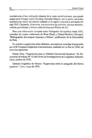 5 2 A lfredo Torero
mentalmente el hoy extinguido dialecto de la costa central peruana, que poseía
rasgos tanto Yúngay como Chínchay. González Holguín, por su parte, nos ilustra
ampliamente acerca del dialecto hablado en la región cusqueña a principios del
siglo XVII. Figueredo, finalmente, nos suministra las primeras, aunque escuetas,
noticias gramaticales y léxicas sobre el subgrupo Wáylay de Q.I.
Para una información completa sobre bibliografía del quechua hasta 1955,
consultar los cuatro volúmenes de Rivet (Paul) y Créqui-Montfort (Georges)
“Bibliographie des langues Ayamara y Kichua”, publicación de la Universidad
de París.
En cuanto a sugerencias sobre alfabetos, aconsejamos consultar el propuesto
por el III Congreso Indigenista Interamericano, realizado en La Paz en 1954, así
como los siguientes:
Parker, Gary: “Sugerencias para un Alfabeto General del Quechua” . En Do­
cumento de trabajo N° 13 del Centro de Investigaciones de Lingüística Aplicada.
Lima, octubre de 1972.
Instituto Lingüístico de Verano: “Sugerencias sobre la ortografía del idioma
quechua". Lima, mayo de 1973.
 