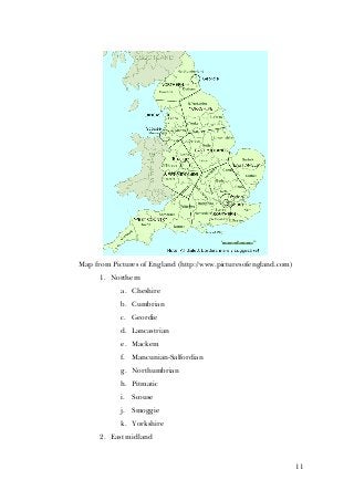 11
Map from Pictures of England (http://www.picturesofengland.com)
1. Northern
a. Cheshire
b. Cumbrian
c. Geordie
d. Lancastrian
e. Mackem
f. Mancunian-Salfordian
g. Northumbrian
h. Pitmatic
i. Scouse
j. Smoggie
k. Yorkshire
2. East midland
 