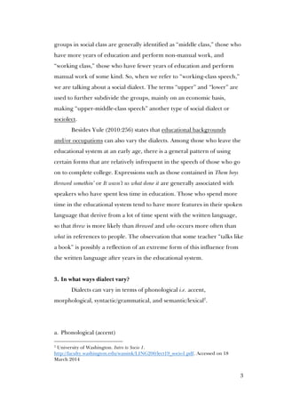 3
groups in social class are generally identified as “middle class,” those who
have more years of education and perform non-manual work, and
“working class,” those who have fewer years of education and perform
manual work of some kind. So, when we refer to “working-class speech,”
we are talking about a social dialect. The terms “upper” and “lower” are
used to further subdivide the groups, mainly on an economic basis,
making “upper-middle-class speech” another type of social dialect or
sociolect.
Besides Yule (2010:256) states that educational backgrounds
and/or occupations can also vary the dialects. Among those who leave the
educational system at an early age, there is a general pattern of using
certain forms that are relatively infrequent in the speech of those who go
on to complete college. Expressions such as those contained in Them boys
throwed somethin’ or It wasn’t us what done it are generally associated with
speakers who have spent less time in education. Those who spend more
time in the educational system tend to have more features in their spoken
language that derive from a lot of time spent with the written language,
so that threw is more likely than throwed and who occurs more often than
what in references to people. The observation that some teacher “talks like
a book” is possibly a reflection of an extreme form of this influence from
the written language after years in the educational system.
3. In what ways dialect vary?
Dialects can vary in terms of phonological i.e. accent,
morphological, syntactic/grammatical, and semantic/lexical2
.
2
University of Washington. Intro to Socio 1.
http://faculty.washington.edu/wassink/LING200/lect19_socio1.pdf. Accessed on 18
March 2014
 